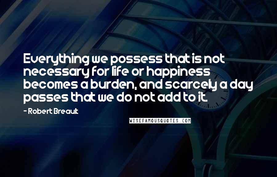 Robert Breault Quotes: Everything we possess that is not necessary for life or happiness becomes a burden, and scarcely a day passes that we do not add to it.