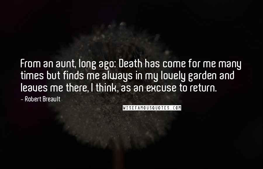 Robert Breault Quotes: From an aunt, long ago: Death has come for me many times but finds me always in my lovely garden and leaves me there, I think, as an excuse to return.