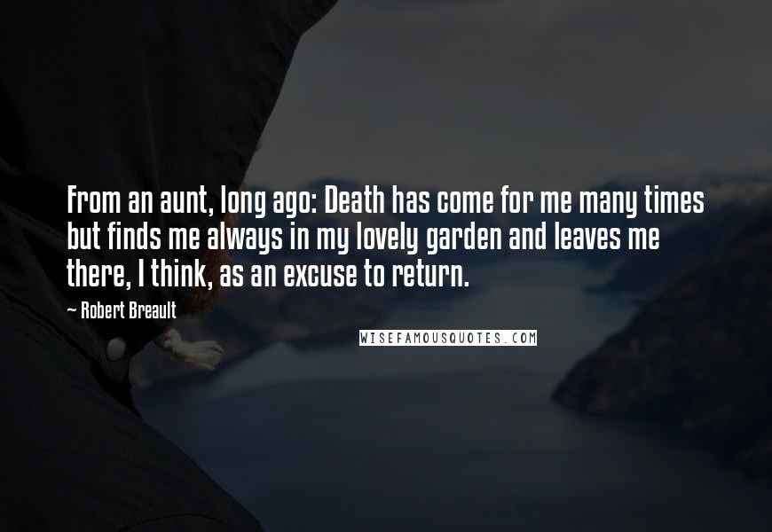 Robert Breault Quotes: From an aunt, long ago: Death has come for me many times but finds me always in my lovely garden and leaves me there, I think, as an excuse to return.