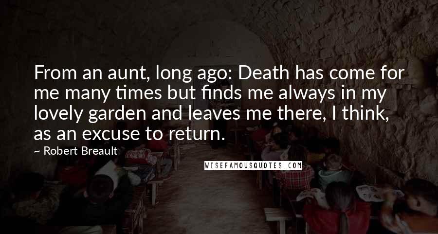 Robert Breault Quotes: From an aunt, long ago: Death has come for me many times but finds me always in my lovely garden and leaves me there, I think, as an excuse to return.