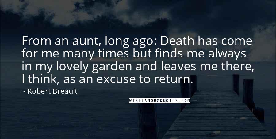 Robert Breault Quotes: From an aunt, long ago: Death has come for me many times but finds me always in my lovely garden and leaves me there, I think, as an excuse to return.