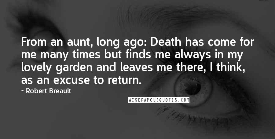 Robert Breault Quotes: From an aunt, long ago: Death has come for me many times but finds me always in my lovely garden and leaves me there, I think, as an excuse to return.