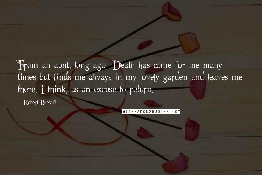 Robert Breault Quotes: From an aunt, long ago: Death has come for me many times but finds me always in my lovely garden and leaves me there, I think, as an excuse to return.