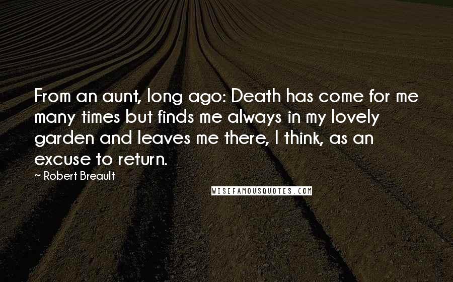 Robert Breault Quotes: From an aunt, long ago: Death has come for me many times but finds me always in my lovely garden and leaves me there, I think, as an excuse to return.