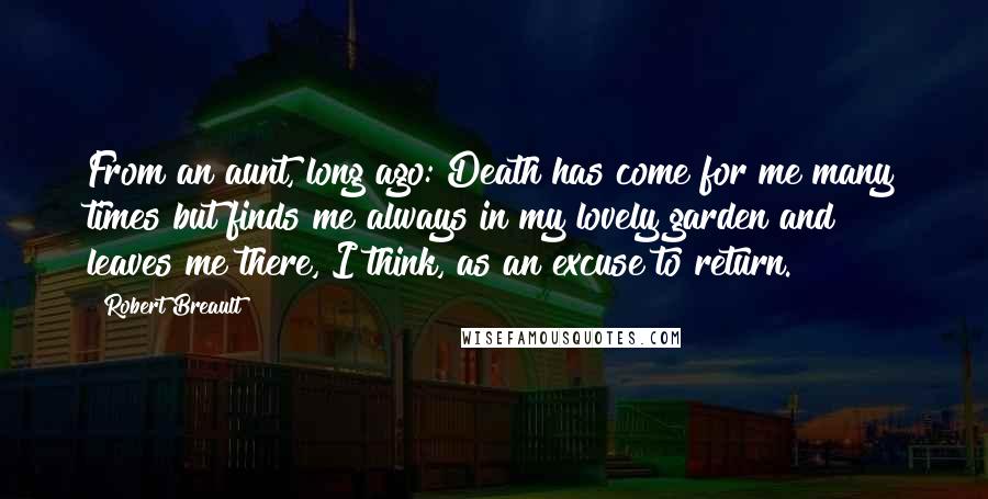 Robert Breault Quotes: From an aunt, long ago: Death has come for me many times but finds me always in my lovely garden and leaves me there, I think, as an excuse to return.
