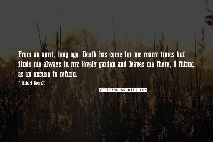 Robert Breault Quotes: From an aunt, long ago: Death has come for me many times but finds me always in my lovely garden and leaves me there, I think, as an excuse to return.