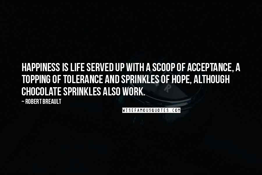 Robert Breault Quotes: Happiness is life served up with a scoop of acceptance, a topping of tolerance and sprinkles of hope, although chocolate sprinkles also work.