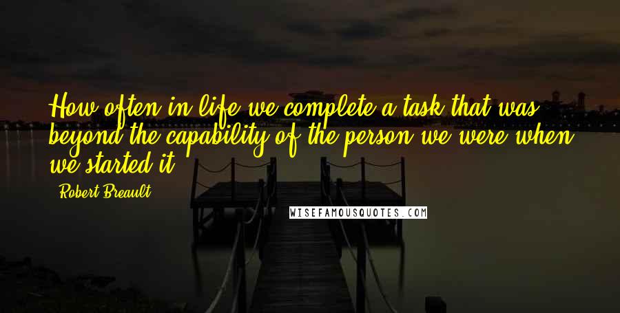 Robert Breault Quotes: How often in life we complete a task that was beyond the capability of the person we were when we started it.