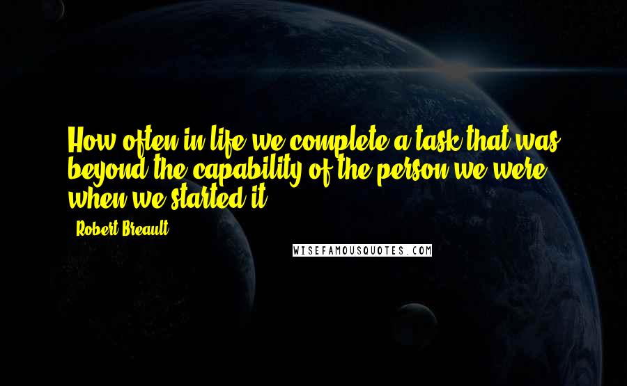 Robert Breault Quotes: How often in life we complete a task that was beyond the capability of the person we were when we started it.