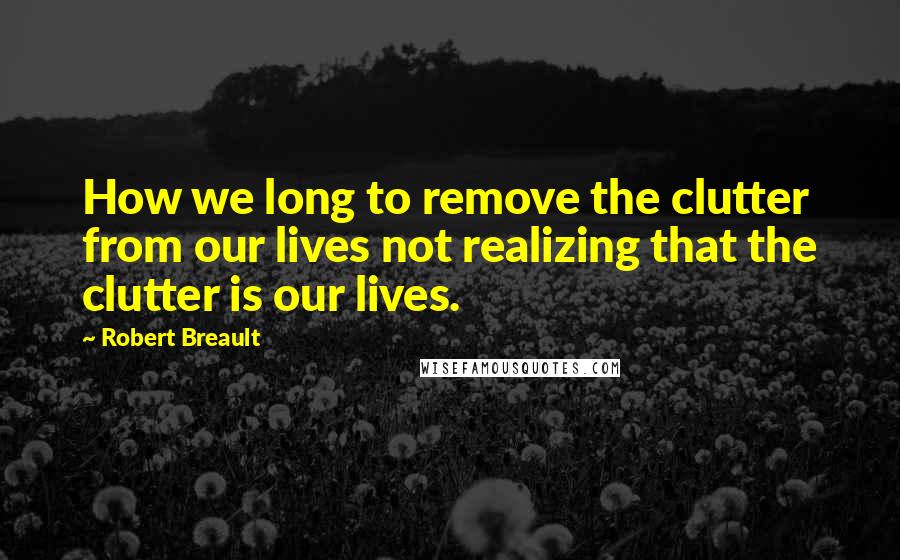 Robert Breault Quotes: How we long to remove the clutter from our lives not realizing that the clutter is our lives.