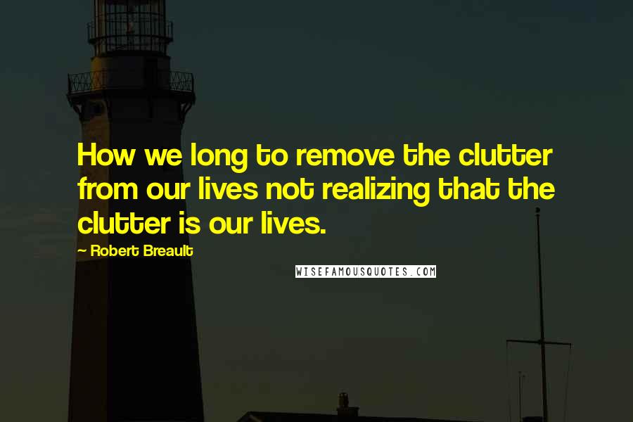 Robert Breault Quotes: How we long to remove the clutter from our lives not realizing that the clutter is our lives.