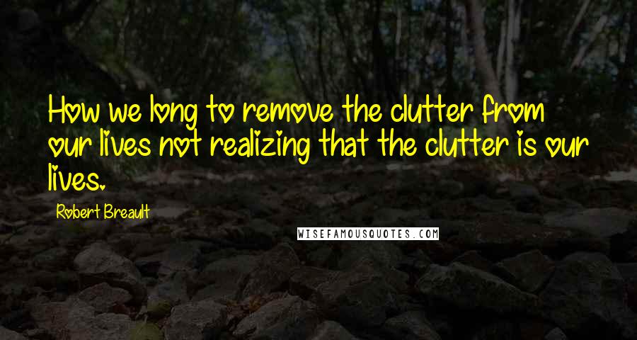 Robert Breault Quotes: How we long to remove the clutter from our lives not realizing that the clutter is our lives.