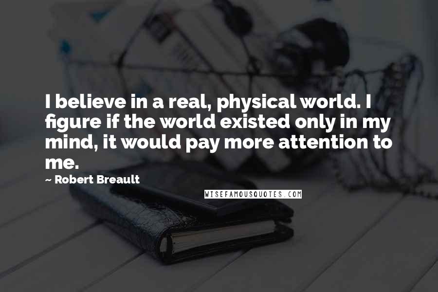 Robert Breault Quotes: I believe in a real, physical world. I figure if the world existed only in my mind, it would pay more attention to me.