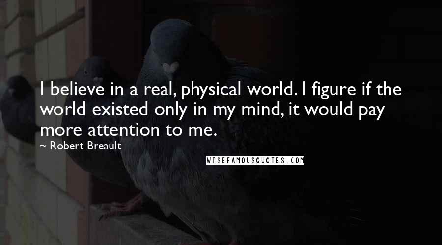 Robert Breault Quotes: I believe in a real, physical world. I figure if the world existed only in my mind, it would pay more attention to me.