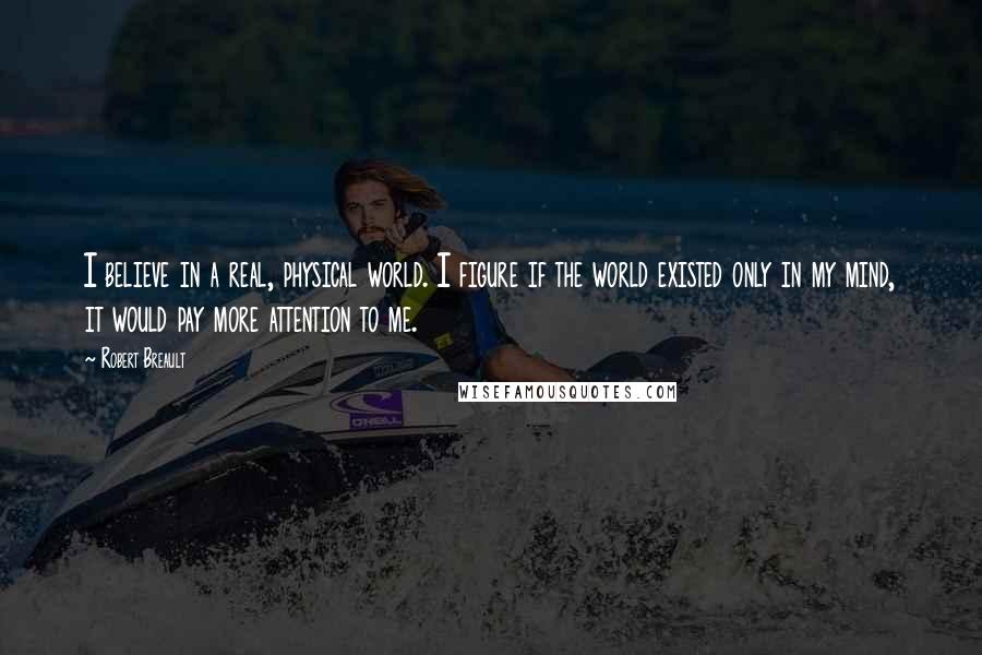 Robert Breault Quotes: I believe in a real, physical world. I figure if the world existed only in my mind, it would pay more attention to me.