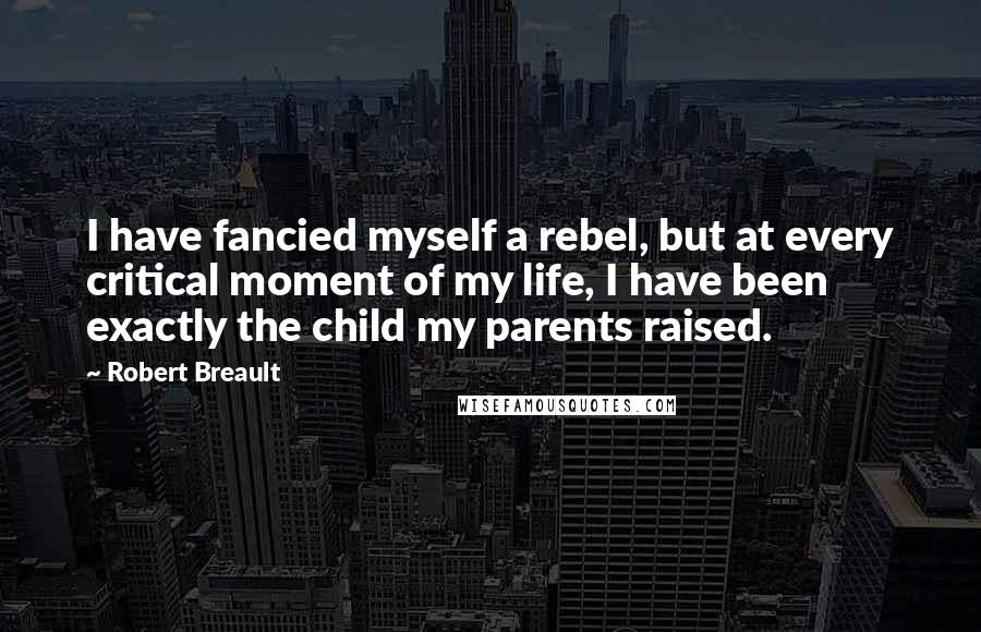 Robert Breault Quotes: I have fancied myself a rebel, but at every critical moment of my life, I have been exactly the child my parents raised.