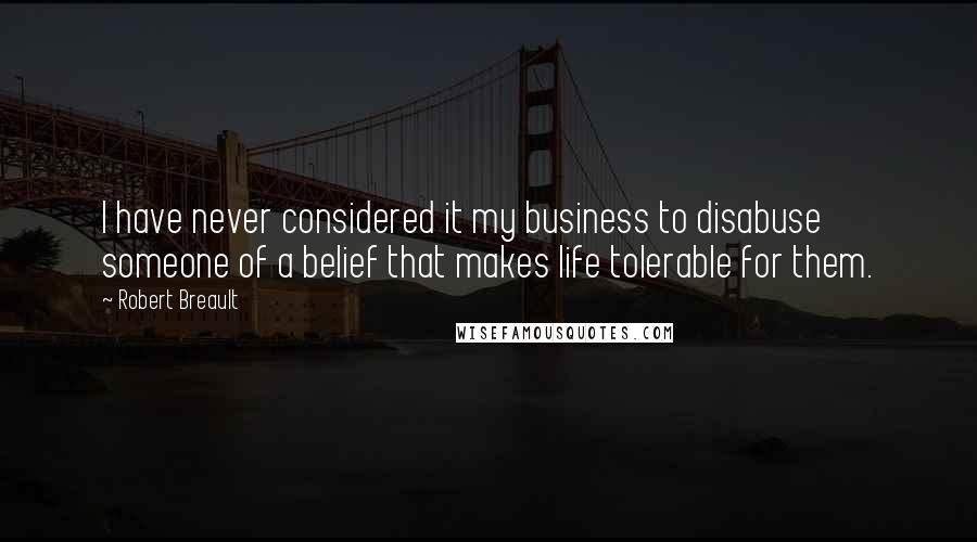 Robert Breault Quotes: I have never considered it my business to disabuse someone of a belief that makes life tolerable for them.