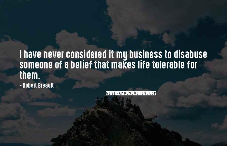 Robert Breault Quotes: I have never considered it my business to disabuse someone of a belief that makes life tolerable for them.