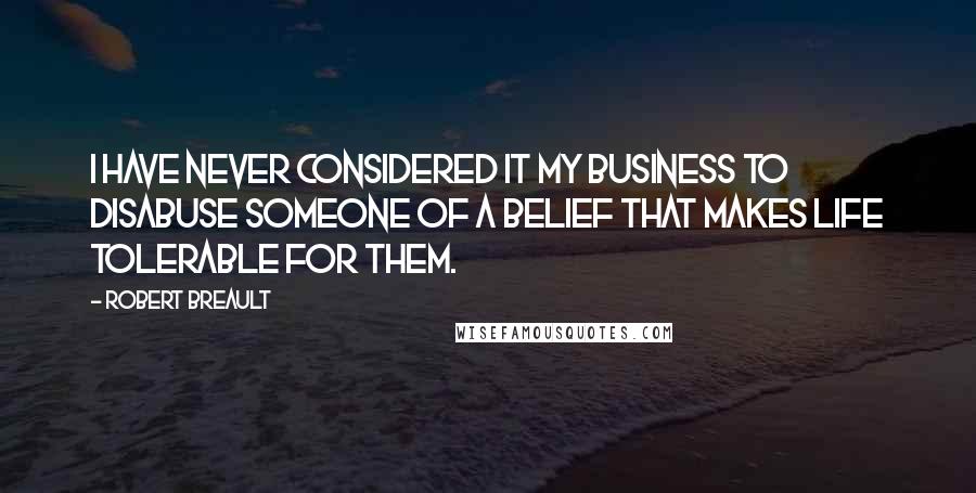 Robert Breault Quotes: I have never considered it my business to disabuse someone of a belief that makes life tolerable for them.