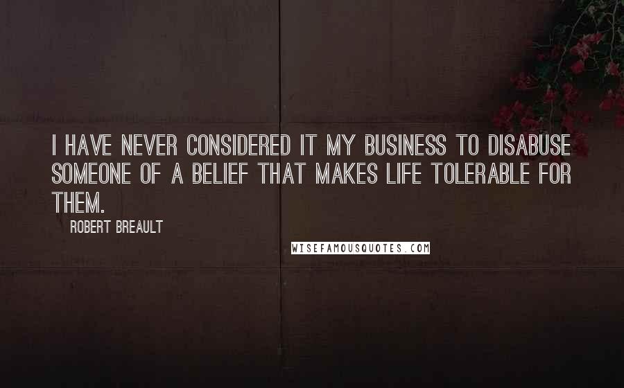 Robert Breault Quotes: I have never considered it my business to disabuse someone of a belief that makes life tolerable for them.