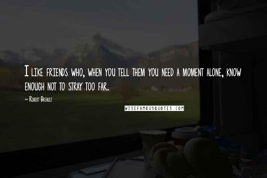 Robert Breault Quotes: I like friends who, when you tell them you need a moment alone, know enough not to stray too far.