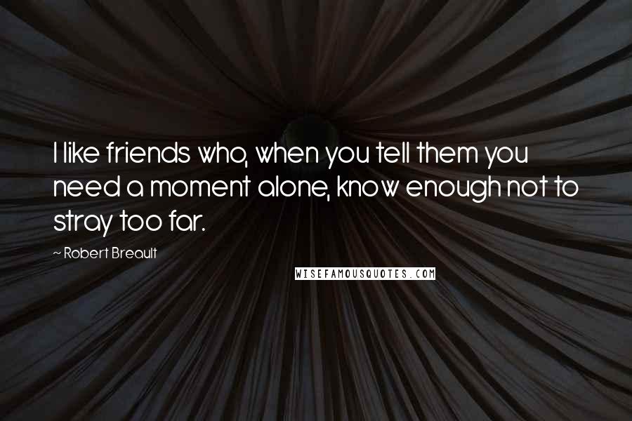 Robert Breault Quotes: I like friends who, when you tell them you need a moment alone, know enough not to stray too far.