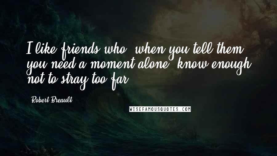 Robert Breault Quotes: I like friends who, when you tell them you need a moment alone, know enough not to stray too far.