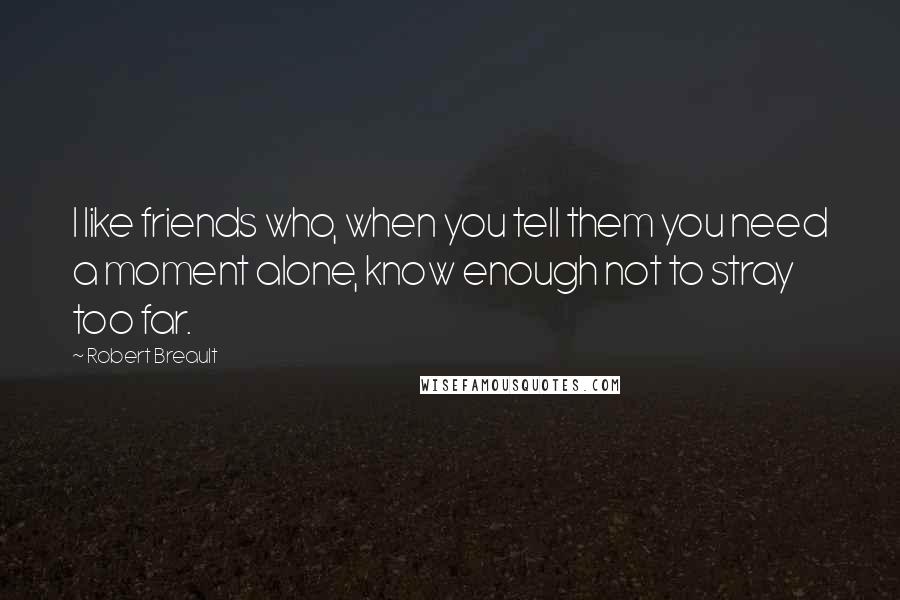 Robert Breault Quotes: I like friends who, when you tell them you need a moment alone, know enough not to stray too far.