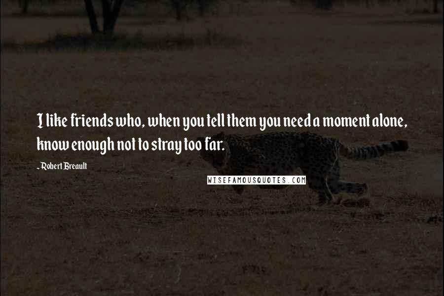 Robert Breault Quotes: I like friends who, when you tell them you need a moment alone, know enough not to stray too far.