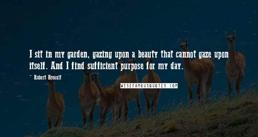 Robert Breault Quotes: I sit in my garden, gazing upon a beauty that cannot gaze upon itself. And I find sufficient purpose for my day.