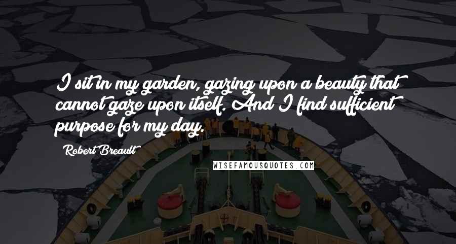 Robert Breault Quotes: I sit in my garden, gazing upon a beauty that cannot gaze upon itself. And I find sufficient purpose for my day.