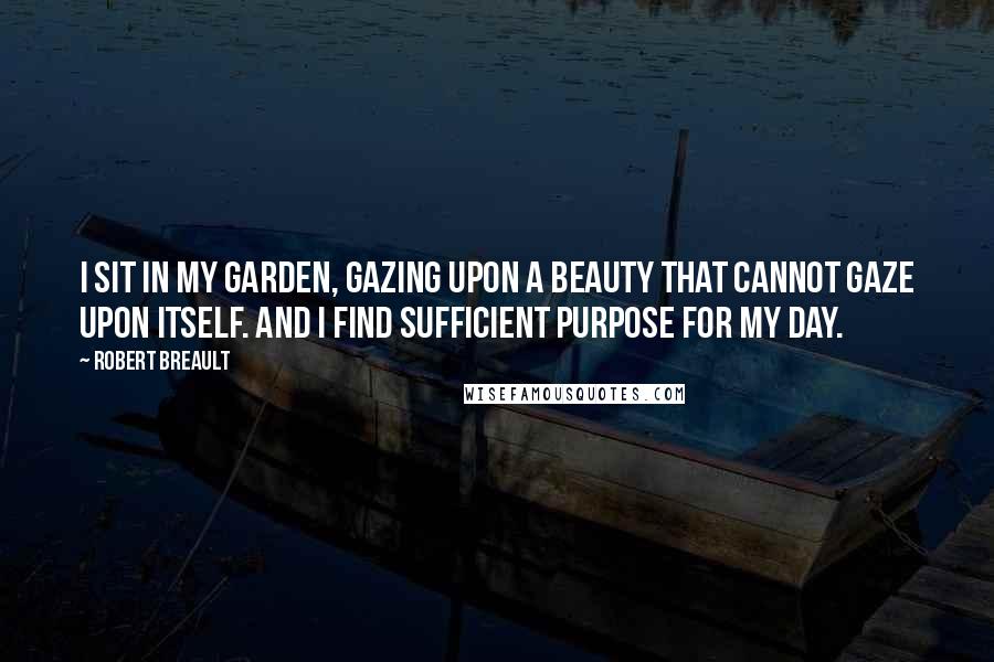 Robert Breault Quotes: I sit in my garden, gazing upon a beauty that cannot gaze upon itself. And I find sufficient purpose for my day.