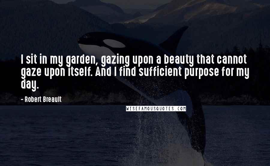 Robert Breault Quotes: I sit in my garden, gazing upon a beauty that cannot gaze upon itself. And I find sufficient purpose for my day.