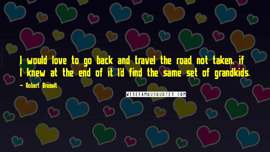 Robert Breault Quotes: I would love to go back and travel the road not taken, if I knew at the end of it I'd find the same set of grandkids.