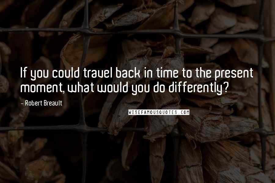 Robert Breault Quotes: If you could travel back in time to the present moment, what would you do differently?