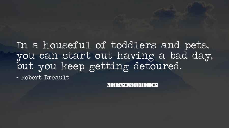 Robert Breault Quotes: In a houseful of toddlers and pets, you can start out having a bad day, but you keep getting detoured.
