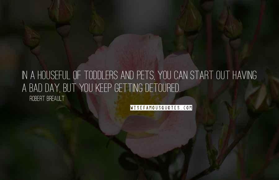 Robert Breault Quotes: In a houseful of toddlers and pets, you can start out having a bad day, but you keep getting detoured.