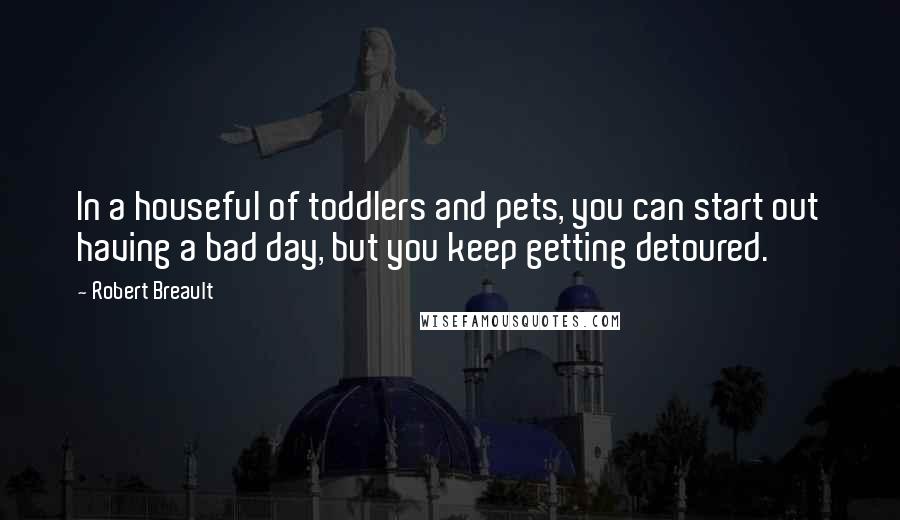 Robert Breault Quotes: In a houseful of toddlers and pets, you can start out having a bad day, but you keep getting detoured.