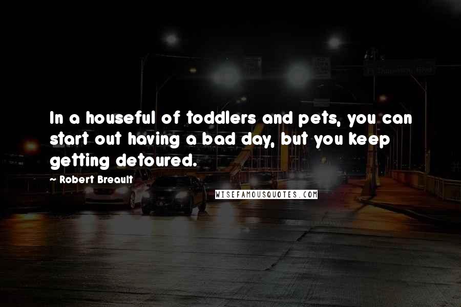 Robert Breault Quotes: In a houseful of toddlers and pets, you can start out having a bad day, but you keep getting detoured.