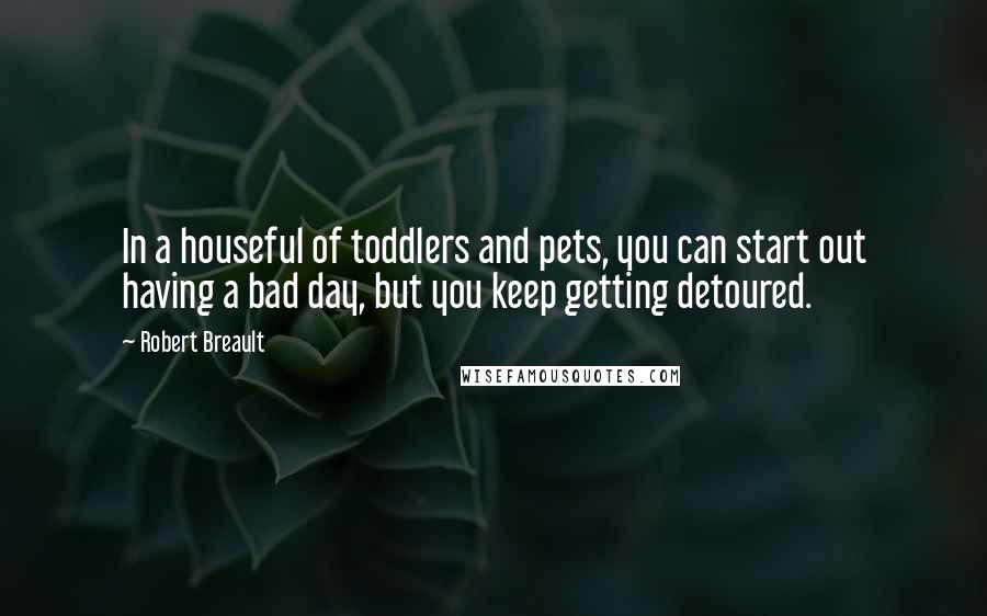 Robert Breault Quotes: In a houseful of toddlers and pets, you can start out having a bad day, but you keep getting detoured.