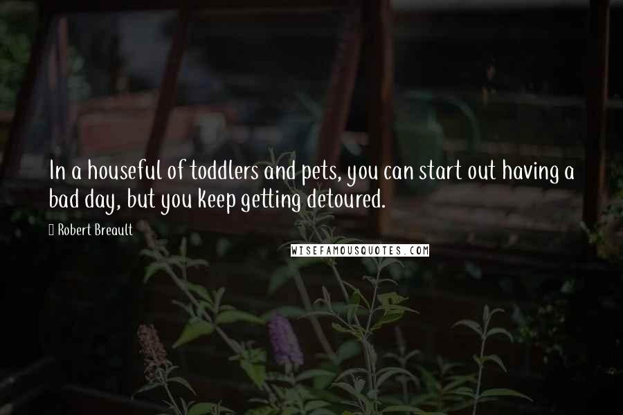 Robert Breault Quotes: In a houseful of toddlers and pets, you can start out having a bad day, but you keep getting detoured.