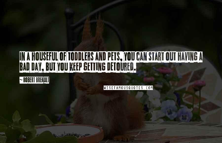Robert Breault Quotes: In a houseful of toddlers and pets, you can start out having a bad day, but you keep getting detoured.