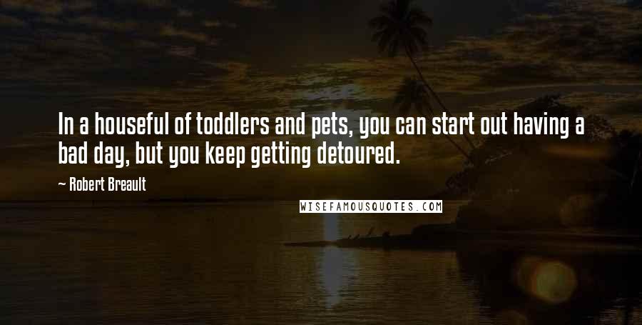 Robert Breault Quotes: In a houseful of toddlers and pets, you can start out having a bad day, but you keep getting detoured.