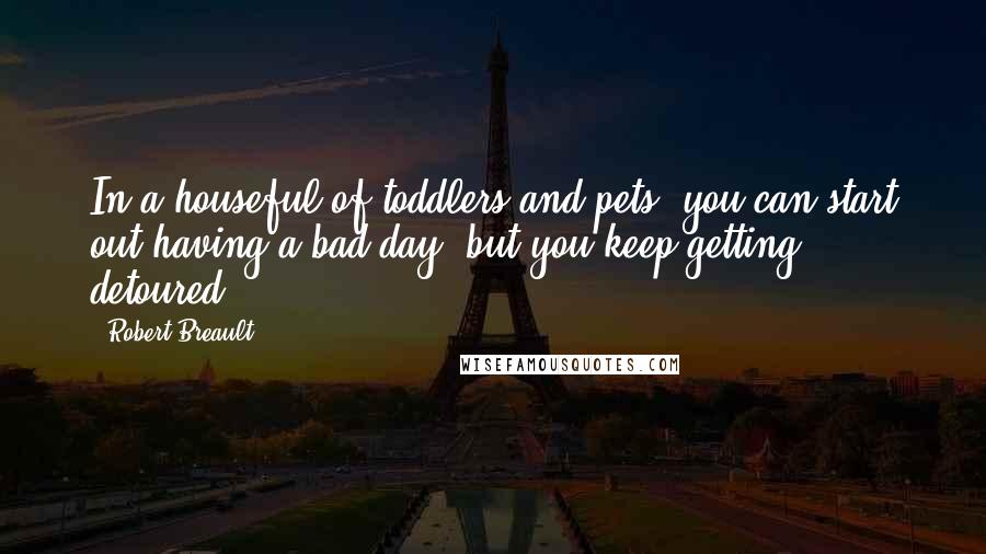Robert Breault Quotes: In a houseful of toddlers and pets, you can start out having a bad day, but you keep getting detoured.