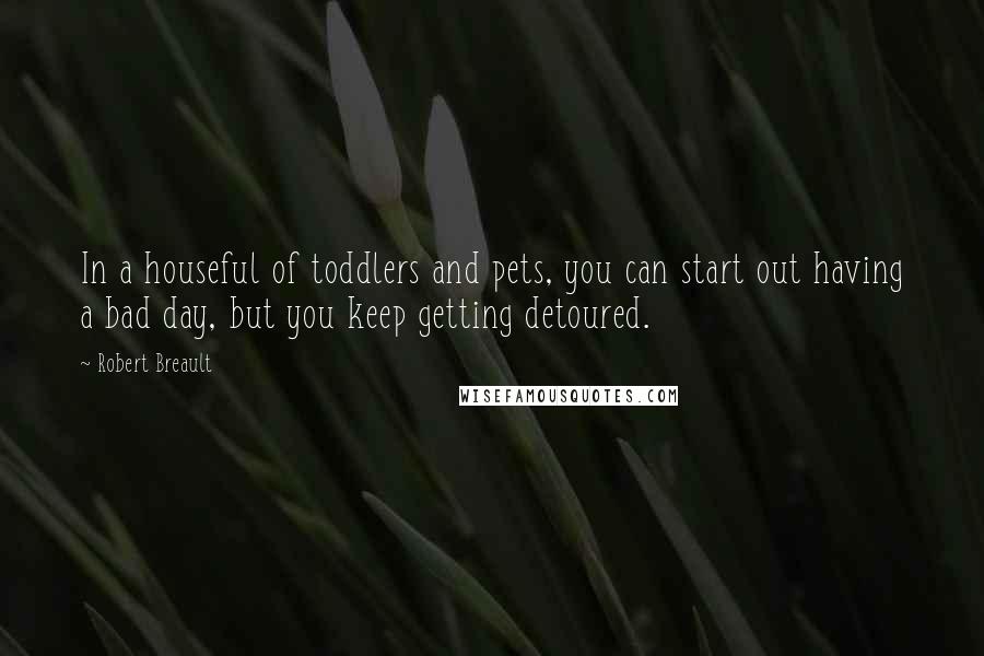 Robert Breault Quotes: In a houseful of toddlers and pets, you can start out having a bad day, but you keep getting detoured.