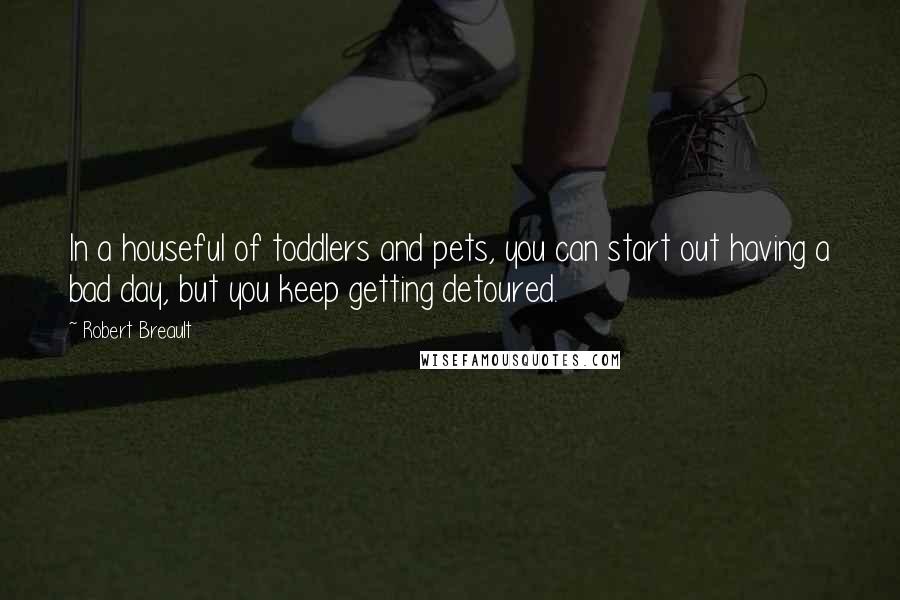 Robert Breault Quotes: In a houseful of toddlers and pets, you can start out having a bad day, but you keep getting detoured.