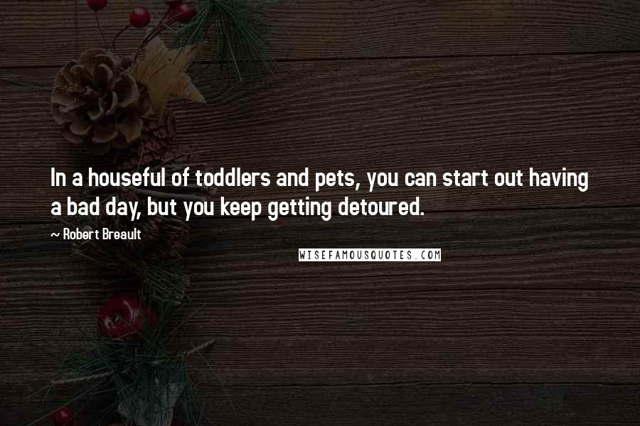 Robert Breault Quotes: In a houseful of toddlers and pets, you can start out having a bad day, but you keep getting detoured.
