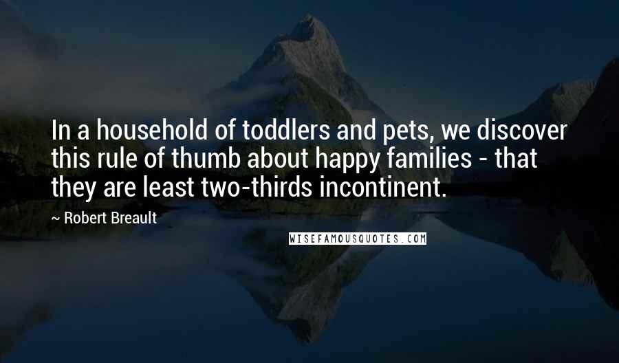 Robert Breault Quotes: In a household of toddlers and pets, we discover this rule of thumb about happy families - that they are least two-thirds incontinent.