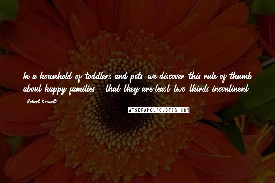 Robert Breault Quotes: In a household of toddlers and pets, we discover this rule of thumb about happy families - that they are least two-thirds incontinent.