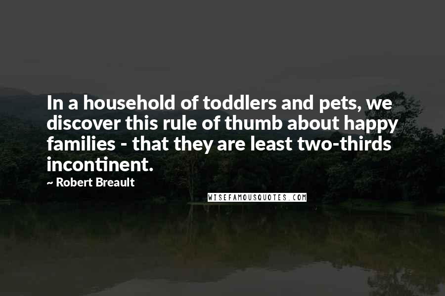 Robert Breault Quotes: In a household of toddlers and pets, we discover this rule of thumb about happy families - that they are least two-thirds incontinent.